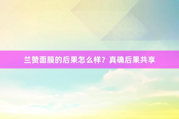 兰赞面膜的后果怎么样？真确后果共享