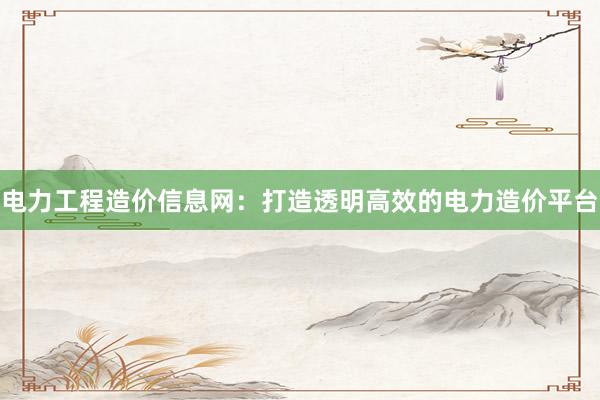 电力工程造价信息网：打造透明高效的电力造价平台