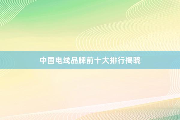 中国电线品牌前十大排行揭晓